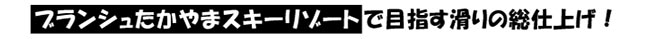 ブランシュたかやまスキーリゾートで目指す滑りの総仕上げ!